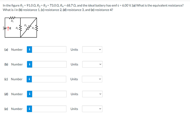 In the figure R = 91.0 0, R2 = R3 = 73.00, R4 = 68.70, and the ideal battery has emf 8 = 6.00 V. (a) What is the equivalent resistance?
What is i in (b) resistance 1. (c) resistance 2, (d) resistance 3, and (e) resistance 4?
R
R
(a) Number
Units
(b) Number
Units
(c) Number i
Units
(d) Number
Units
(e) Number
Units
>
>
