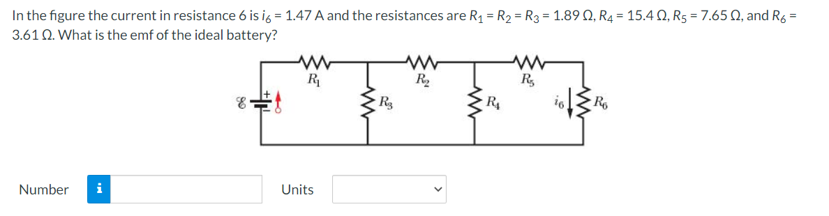 In the figure the current in resistance 6 is ig = 1.47 A and the resistances are R1 = R2 = R3 = 1.89 Q, R4 = 15.4 Q, R5 = 7.65 N, and R6 =
3.61 Q. What is the emf of the ideal battery?
R
R2
R,
R3
R4
16
Number
i
Units
