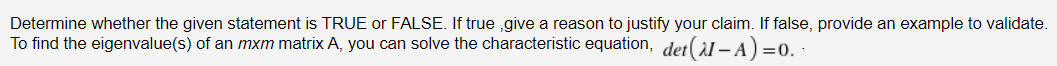 Determine whether the given statement is TRUE or FALSE. If true ,give a reason to justify your claim. If false, provide an example to validate.
To find the eigenvalue(s) of an mxm matrix A, you can solve the characteristic equation, det(àl – A) =0.
