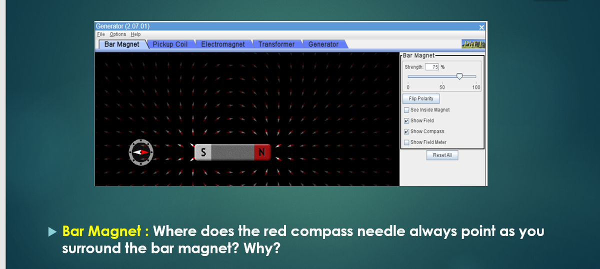 Generator (2.07.01)
Eile Options Help
Bar Magnet
Pickup Coil
Electromagnet
Transformer
Generator
PRET
rBar Magnet
Strength:
75 %
50
100
Flip Polarity
O See Inside Magnet
V Show Field
V Show Compass
O Show Field Meter
Reset All
• Bar Magnet : Where does the red compass needle always point as you
surround the bar magneł? Why?
