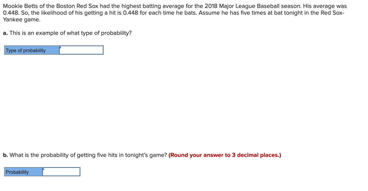 Mookie Betts of the Boston Red Sox had the highest batting average for the 2018 Major League Baseball season. His average was
0.448. So, the likelihood of his getting a hit is 0.448 for each time he bats. Assume he has five times at bat tonight in the Red Sox-
Yankee game.
a. This is an example of what type of probability?
Type of probability
b. What is the probability of getting five hits in tonight's game? (Round your answer to 3 decimal places.)
Probability
