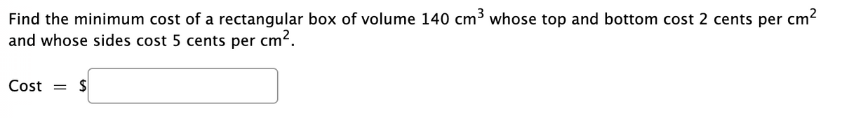 cm?
Find the minimum cost of a rectangular box of volume 140 cm3 whose top and bottom cost 2 cents per
and whose sides cost 5 cents per
cm?.
Cost =
