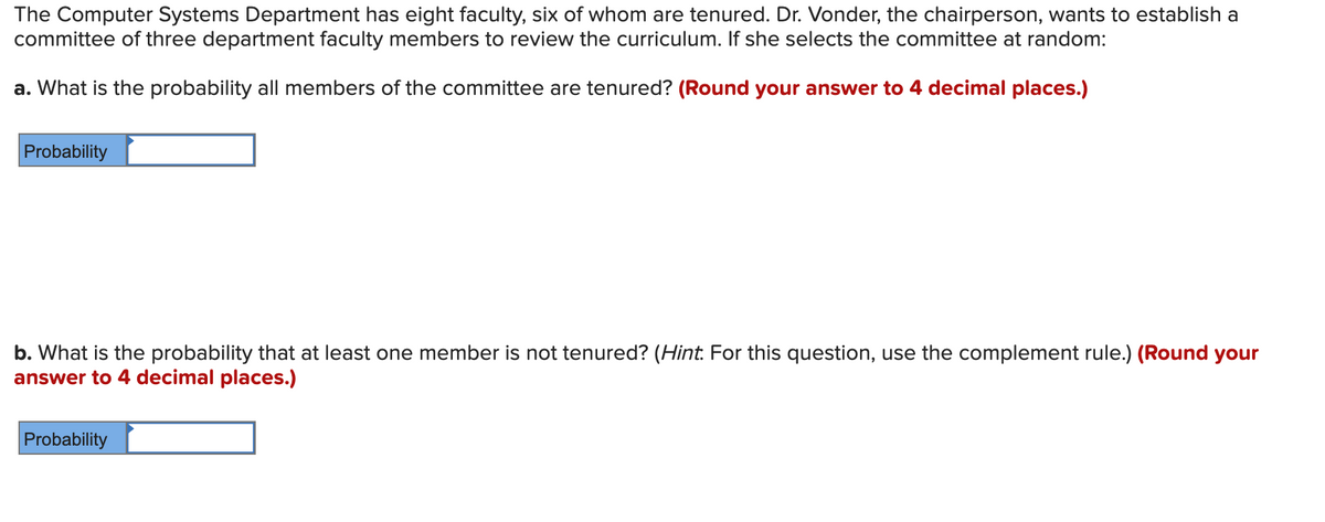 The Computer Systems Department has eight faculty, six of whom are tenured. Dr. Vonder, the chairperson, wants to establish a
committee of three department faculty members to review the curriculum. If she selects the committee at random:
a. What is the probability all members of the committee are tenured? (Round your answer to 4 decimal places.)
Probability
Round your
b. What is the probability that at least one member is not tenured? (Hint. For this question, use the complement rule
answer to 4 decimal places.)
Probability
