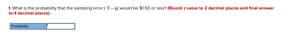 f. What is the probability that the sampling error ( X- H) would be $1.50 or less? (Round z value to 2 decimal places and final answer
to 4 decimal places)
Probability
