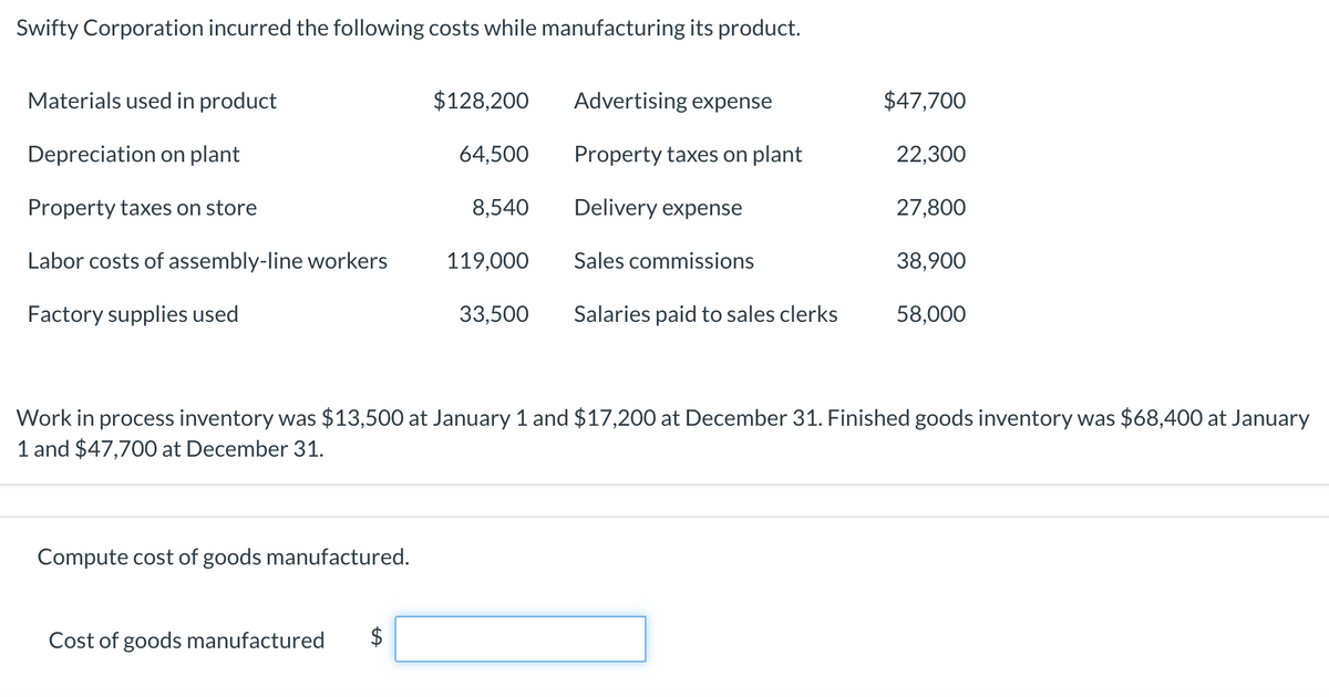 Swifty Corporation incurred the following costs while manufacturing its product.
Materials used in product
$128,200
Advertising expense
$47,700
Depreciation on plant
64,500
Property taxes on plant
22,300
Property taxes on store
8,540
Delivery expense
27,800
Labor costs of assembly-line workers
119,000
Sales commissions
38,900
Factory supplies used
33,500
Salaries paid to sales clerks
58,000
Work in process inventory was $13,500 at January 1 and $17,200 at December 31. Finished goods inventory was $68,400 at January
1 and $47,700 at December 31.
Compute cost of goods manufactured.
Cost of goods manufactured
%24
