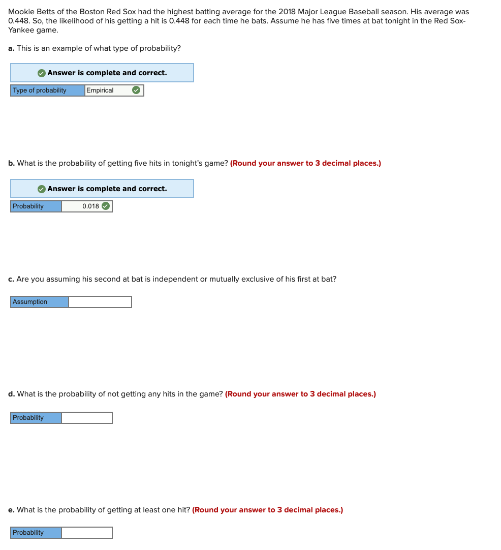 Mookie Betts of the Boston Red Sox had the highest batting average for the 2018 Major League Baseball season. His average was
0.448. So, the likelihood of his getting a hit is 0.448 for each time he bats. Assume he has five times at bat tonight in the Red Sox-
Yankee game.
a. This is an example of what type of probability?
Answer is complete and correct.
Type of probability
Empirical
b. What is the probability of getting five hits in tonight's game? (Round your answer to 3 decimal places.)
Answer is complete and correct.
Probability
0.018 O
c. Are you assuming his second at bat is independent or mutually exclusive of his first at bat?
Assumption
d. What is the probability of not getting any hits in the game? (Round your answer to 3 decimal places.)
Probability
e. What is the probability of getting at least one hit? (Round your answer to 3 decimal places.)
Probability

