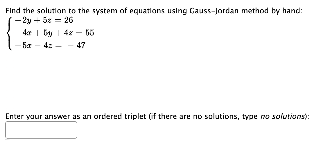 Find the solution to the system of equations using Gauss-Jordan method by hand:
- 2y + 5z
26
- 4x + 5y + 4z :
55
- 5x
4z
47
Enter your answer as an ordered triplet (if there are no solutions, type no solutions):
