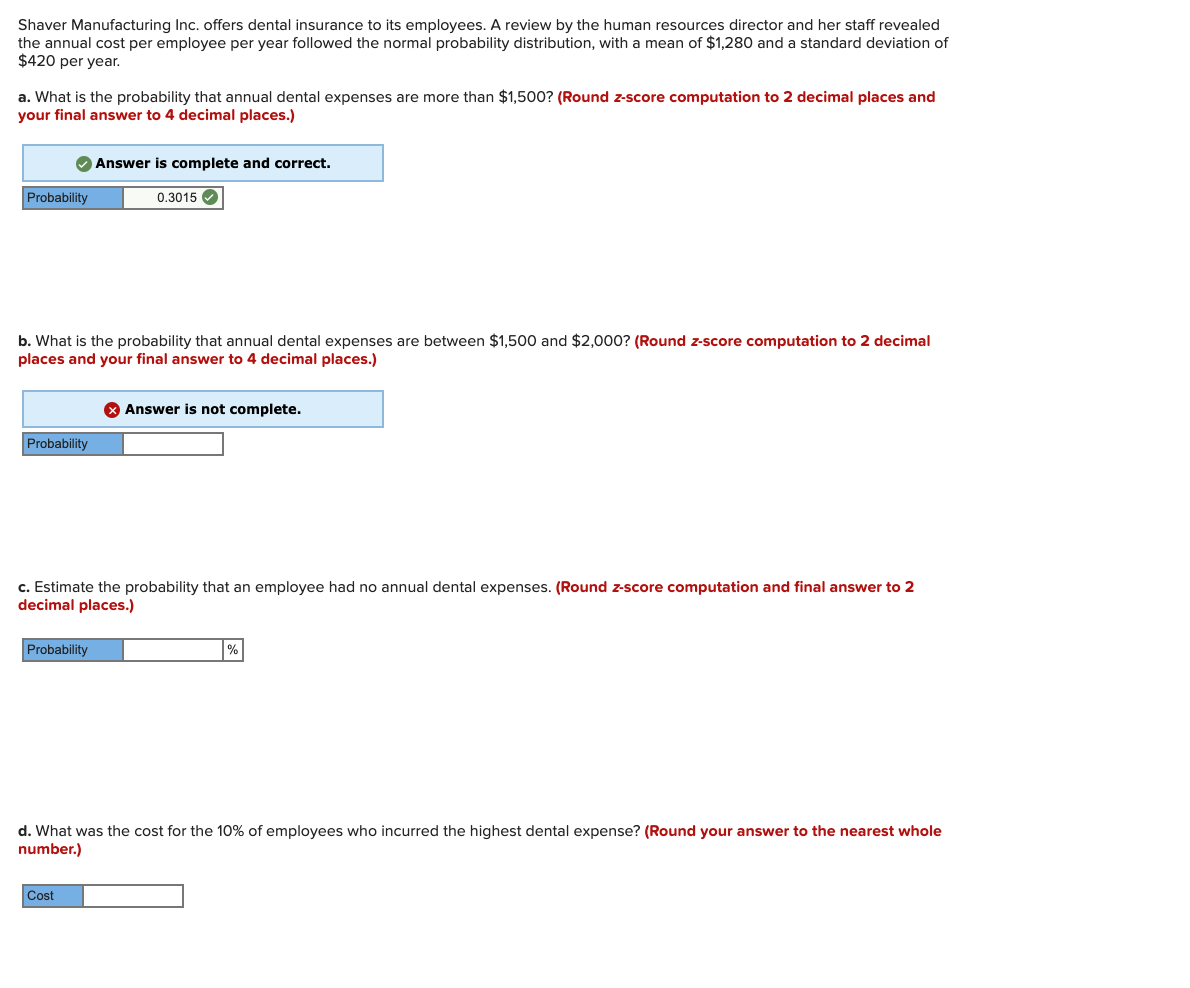 Shaver Manufacturing Inc. offers dental insurance to its employees. A review by the human resources director and her staff revealed
the annual cost per employee per year followed the normal probability distribution, with a mean of $1,280 and a standard deviation of
$420 per year.
a. What is the probability that annual dental expenses are more than $1,500? (Round z-score computation to 2 decimal places and
your final answer to 4 decimal places.)
Answer is complete and correct.
Probability
0.3015 O
b. What is the probability that annual dental expenses are between $1,500 and $2,000? (Round z-score computation to 2 decimal
places and your final answer to 4 decimal places.)
O Answer is not complete.
Probability
c. Estimate the probability that an employee had no annual dental expenses. (Round z-score computation and final answer to 2
decimal places.)
Probability
d. What was the cost for the 10% of employees who incurred the highest dental expense? (Round your answer to the nearest whole
number.)
Cost
