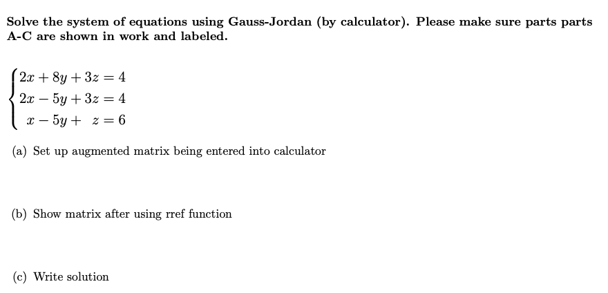 Solve the system of equations using Gauss-Jordan (by calculator). Please make sure parts parts
A-C are shown in work and labeled.
2x + 8y + 3z = 4
2х — 5у + 3z 3D 4
x – 5y + z = 6
(a) Set up augmented matrix being entered into calculator
(b) Show matrix after using rref function
(c) Write solution
