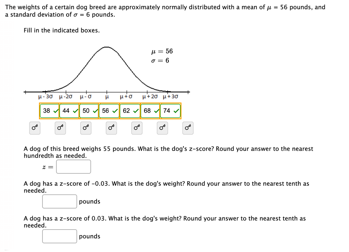 The weights of a certain dog breed are approximately normally distributed with a mean of
a standard deviation of o =
= 56 pounds, and
6 pounds.
Fill in the indicated boxes.
H = 56
o = 6
+
μ-3σ μ-2σ μ-σ
μέσ
μ+ 2σμ+ 3σ
38 V 44 V 50 V 56 V 62 v 68 74 V
A dog of this breed weighs 55 pounds. What is the dog's z-score? Round your answer to the nearest
hundredth as needed.
= Z
A dog has a z-score of -0.03. What is the dog's weight? Round your answer to the nearest tenth as
needed.
pounds
A dog has a z-score of 0.03. What is the dog's weight? Round your answer to the nearest tenth as
needed.
pounds
