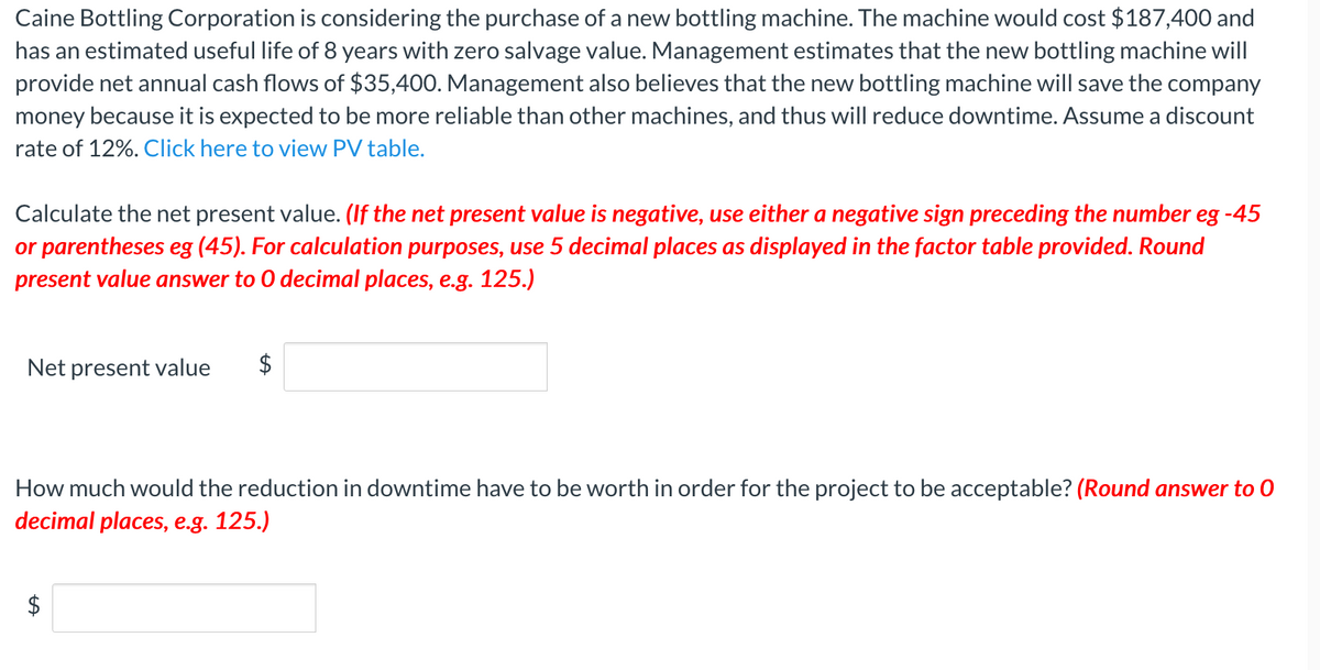 Caine Bottling Corporation is considering the purchase of a new bottling machine. The machine would cost $187,400 and
has an estimated useful life of 8 years with zero salvage value. Management estimates that the new bottling machine will
provide net annual cash flows of $35,400. Management also believes that the new bottling machine will save the company
money because it is expected to be more reliable than other machines, and thus will reduce downtime. Assume a discount
rate of 12%. Click here to view PV table.
Calculate the net present value. (If the net present value is negative, use either a negative sign preceding the number eg -45
or parentheses eg (45). For calculation purposes, use 5 decimal places as displayed in the factor table provided. Round
present value answer to 0 decimal places, e.g. 125.)
Net present value
$
How much would the reduction in downtime have to be worth in order for the project to be acceptable? (Round answer to 0
decimal places, e.g. 125.)
$
%24
