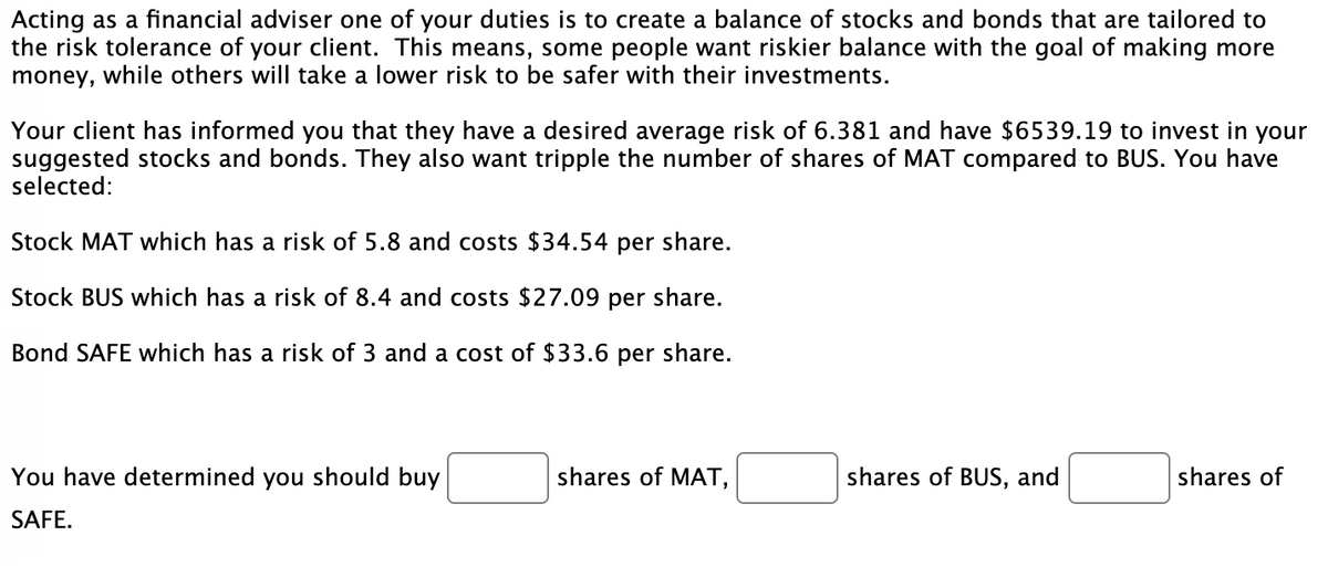 Acting as a financial adviser one of your duties is to create a balance of stocks and bonds that are tailored to
the risk tolerance of your client. This means, some people want riskier balance with the goal of making more
money, while others will take a lower risk to be safer with their investments.
Your client has informed you that they have a desired average risk of 6.381 and have $6539.19 to invest in your
suggested stocks and bonds. They also want tripple the number of shares of MAT compared to BUS. You have
selected:
Stock MAT which has a risk of 5.8 and costs $34.54 per share.
Stock BUS which has a risk of 8.4 and costs $27.09 per share.
Bond SAFE which has a risk of 3 and a cost of $33.6 per share.
You have determined you should buy
shares of MAT,
shares of BUS, and
shares of
SAFE.
