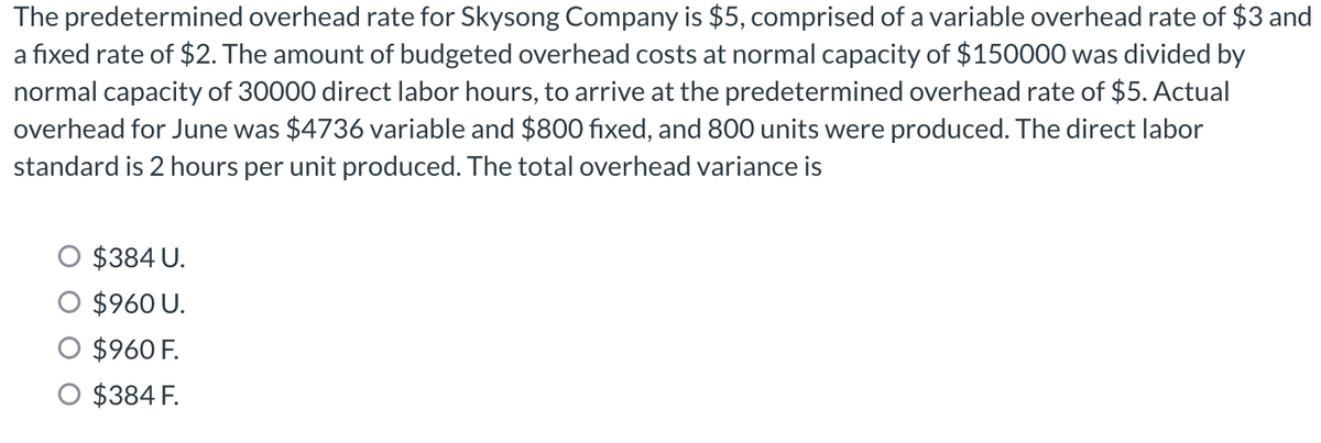 The predetermined overhead rate for Skysong Company is $5, comprised of a variable overhead rate of $3 and
a fixed rate of $2. The amount of budgeted overhead costs at normal capacity of $150000 was divided by
normal capacity of 30000 direct labor hours, to arrive at the predetermined overhead rate of $5. Actual
overhead for June was $4736 variable and $800 fixed, and 800 units were produced. The direct labor
standard is 2 hours per unit produced. The total overhead variance is
$384 U.
$960 U.
$960 F.
O $384 F.
