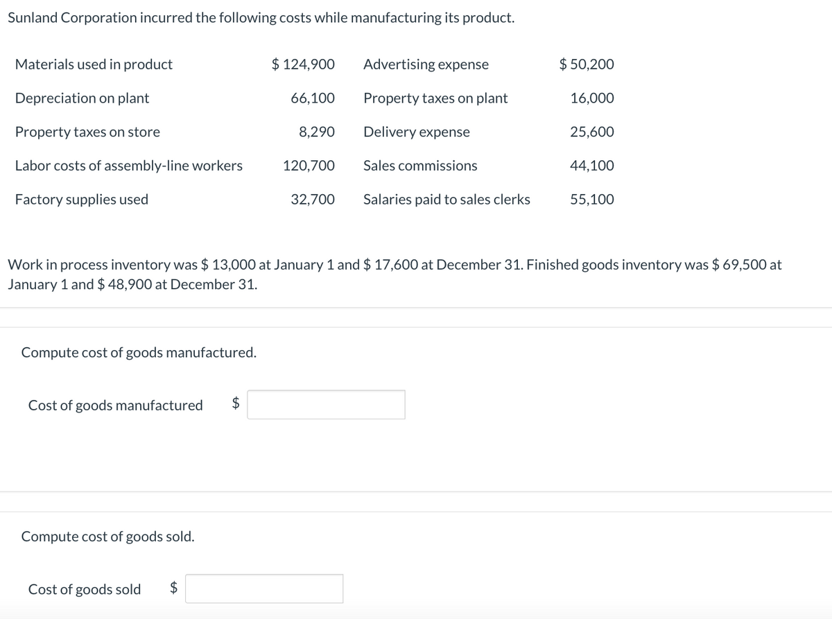 Sunland Corporation incurred the following costs while manufacturing its product.
Materials used in product
$ 124,900
Advertising expense
$ 50,200
Depreciation on plant
66,100
Property taxes on plant
16,000
Property taxes on store
8,290
Delivery expense
25,600
Labor costs of assembly-line workers
120,700
Sales commissions
44,100
Factory supplies used
32,700
Salaries paid to sales clerks
55,100
Work in process inventory was $ 13,000 at January 1 and $ 17,600 at December 31. Finished goods inventory was $ 69,500 at
January 1 and $ 48,900 at December 31.
Compute cost of goods manufactured.
Cost of goods manufactured
Compute cost of goods sold.
Cost of goods sold
$
