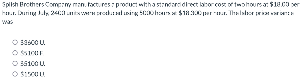 Splish Brothers Company manufactures a product with a standard direct labor cost of two hours at $18.00 per
hour. During July, 2400 units were produced using 5000 hours at $18.300 per hour. The labor price variance
was
$3600 U.
$5100 F.
$5100 U.
O $1500 U.
