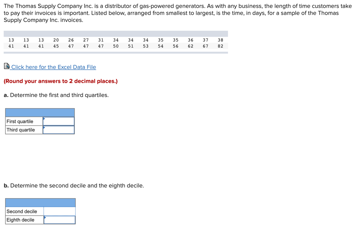 The Thomas Supply Company Inc. is a distributor of gas-powered generators. As with any business, the length of time customers take
to pay their invoices is important. Listed below, arranged from smallest to largest, is the time, in days, for a sample of the Thomas
Supply Company Inc. invoices.
13
13
13
20
26
27
31
34
34
34
35
35
36
37
38
41
41
41
45
47
47
47
50
51
53
54
56
62
67
82
E Click here for the Excel Data File
(Round your answers to 2 decimal places.)
a. Determine the first and third quartiles.
First quartile
Third quartile
b. Determine the second decile and the eighth decile.
Second decile
Eighth decile
