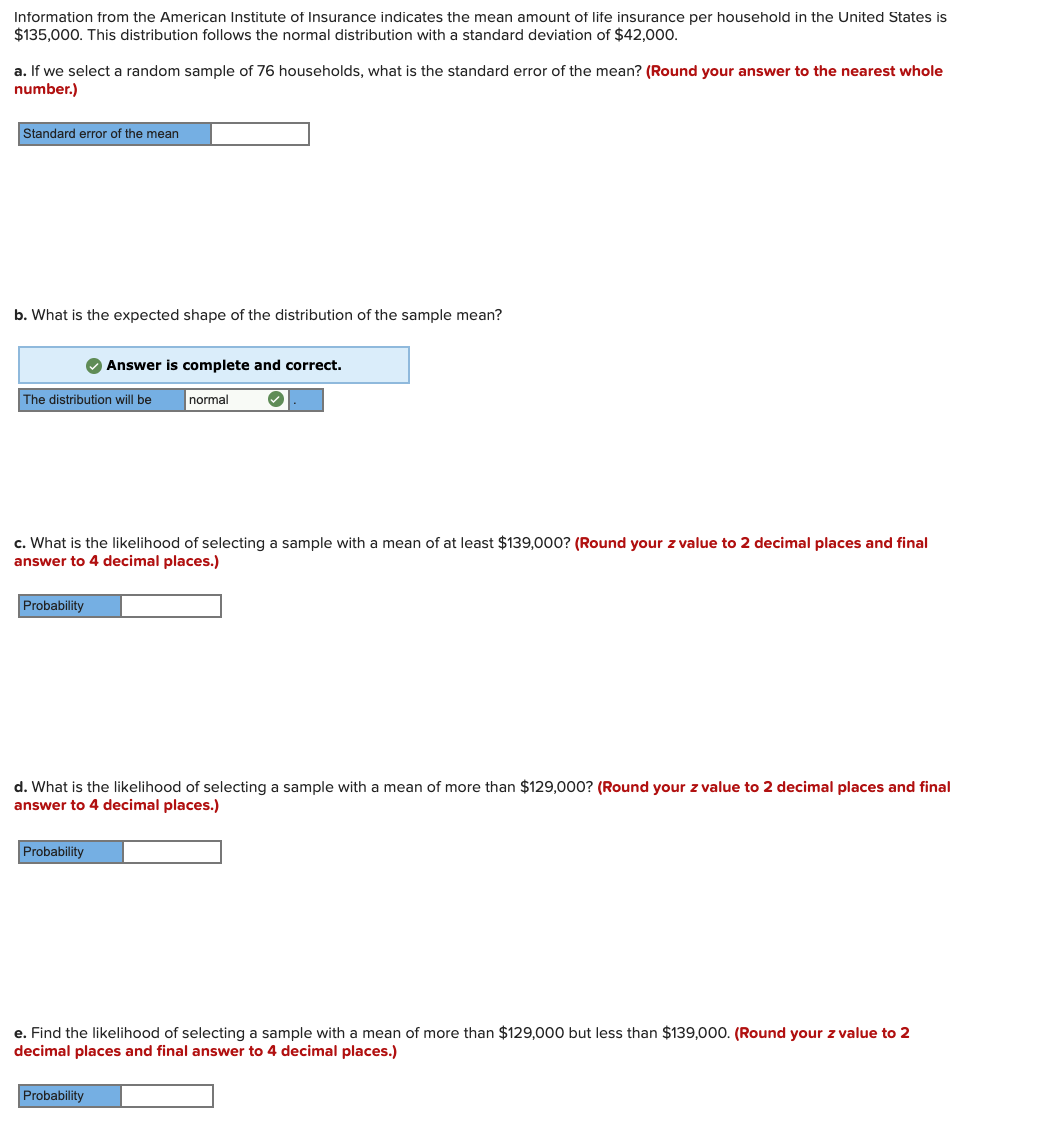 Information from the American Institute of Insurance indicates the mean amount of life insurance per household in the United States is
$135.000, This distribution follows the normal distribution with a standard deviation of $42.000.
a. If we select a random sample of 76 households, what is the standard error of the mean? (Round your answer to the nearest whole
number.)
Standard error of the mean
b. What is the expected shape of the distribution of the sample mean?
O Answer is complete and correct.
The distribution will be
normal
c. What is the likelihood of selecting a sample with a mean of at least $139,000? (Round your z value to 2 decimal places and final
answer to 4 decimal places.)
Probability
d. What is the likelihood of selecting a sample with a mean of more than $129,000? (Round your z value to 2 decimal places and final
answer to 4 decimal places.)
Probability
e. Find the likelihood of selecting a sample with a mean of more than $129,000 but less than $139,000. (Round your z value to 2
decimal places and final answer to 4 decimal places.)
Probability
