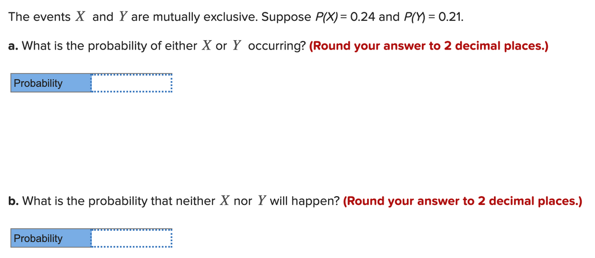 The events X and Y are mutually exclusive. Suppose P(X) = 0.24 and P() = 0.21.
a. What is the probability of either X or Y occurring? (Round your answer to 2 decimal places.)
Probability
b. What is the probability that neither X nor Y will happen? (Round your answer to 2 decimal places.)
Probability
