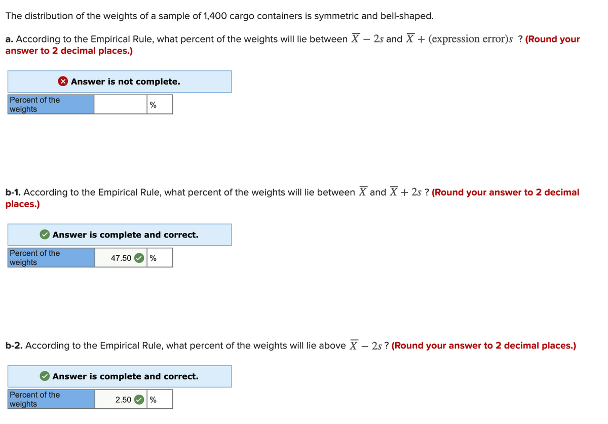 The distribution of the weights of a sample of 1,400 cargo containers is symmetric and bell-shaped.
a. According to the Empirical Rule, what percent of the weights will lie between X – 2s and X + (expression error)s ? (Round your
answer to 2 decimal places.)
-
X Answer is not complete.
Percent of the
%
weights
b-1. According to the Empirical Rule, what percent of the weights will lie between X and X + 2s ? (Round your answer to 2 decimal
places.)
Answer is complete and correct.
Percent of the
47.50
%
weights
b-2. According to the Empirical Rule, what percent of the weights will lie above X – 2s ? (Round your answer to 2 decimal places.)
Answer is complete and correct.
Percent of the
2.50
%
weights
