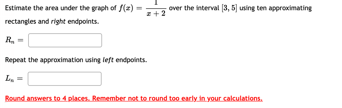 over the interval (3, 5| using ten approximating
||
Estimate the area under the graph of f(x) =
x + 2
rectangles and right endpoints.
Rn
Repeat the approximation using left endpoints.
Ln
Round answers to 4 places. Remember not to round too early in your calculations.
