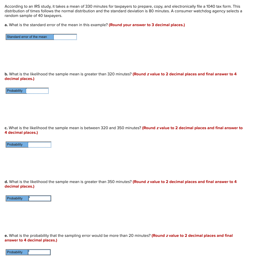 According to an IRS study, it takes a mean of 330 minutes for taxpayers to prepare, copy, and electronically file a 1040 tax form. This
distribution of times follows the normal distribution and the standard deviation is 80 minutes. A consumer watchdog agency selects a
random sample of 40 taxpayers.
a. What is the standard error of the mean in this example? (Round your answer to 3 decimal places.)
Standard error of the mean
b. What is the likelihood the sample mean is greater than 320 minutes? (Round z value to 2 decimal places and final answer to 4
decimal places.)
Probability
c. What is the likelihood the sample mean is between 320 and 350 minutes? (Round z value to 2 decimal places and final answer to
4 decimal places.)
Probability
d. What is the likelihood the sample mean is greater than 350 minutes? (Round z value to 2 decimal places and final answer to 4
decimal places.)
Probability
e. What is the probability that the sampling error would be more than 20 minutes? (Round z value to 2 decimal places and final
answer to 4 decimal places.)
Probability
