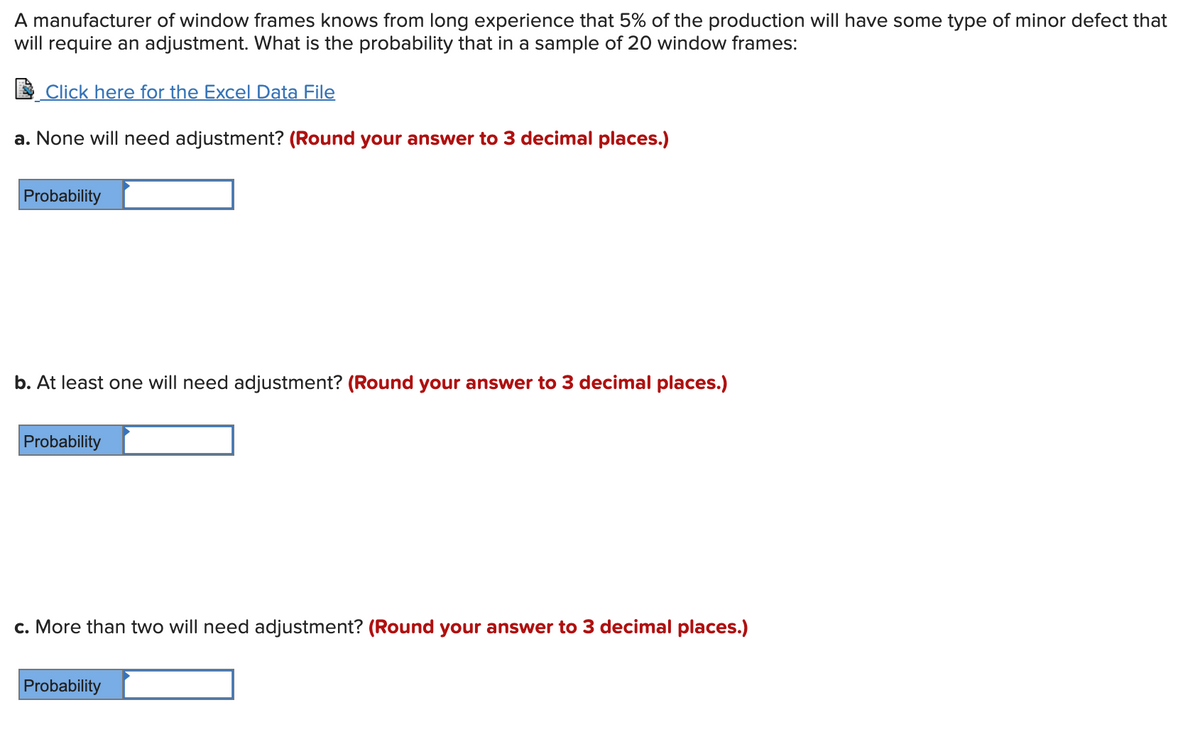 A manufacturer of window frames knows from long experience that 5% of the production will have some type of minor defect that
will require an adjustment. What is the probability that in a sample of 20 window frames:
E Click here for the Excel Data File
a. None will need adjustment? (Round your answer to 3 decimal places.)
Probability
b. At least one will need adjustment? (Round your answer to 3 decimal places.)
Probability
c. More than two will need adjustment? (Round your answer to 3 decimal places.)
Probability
