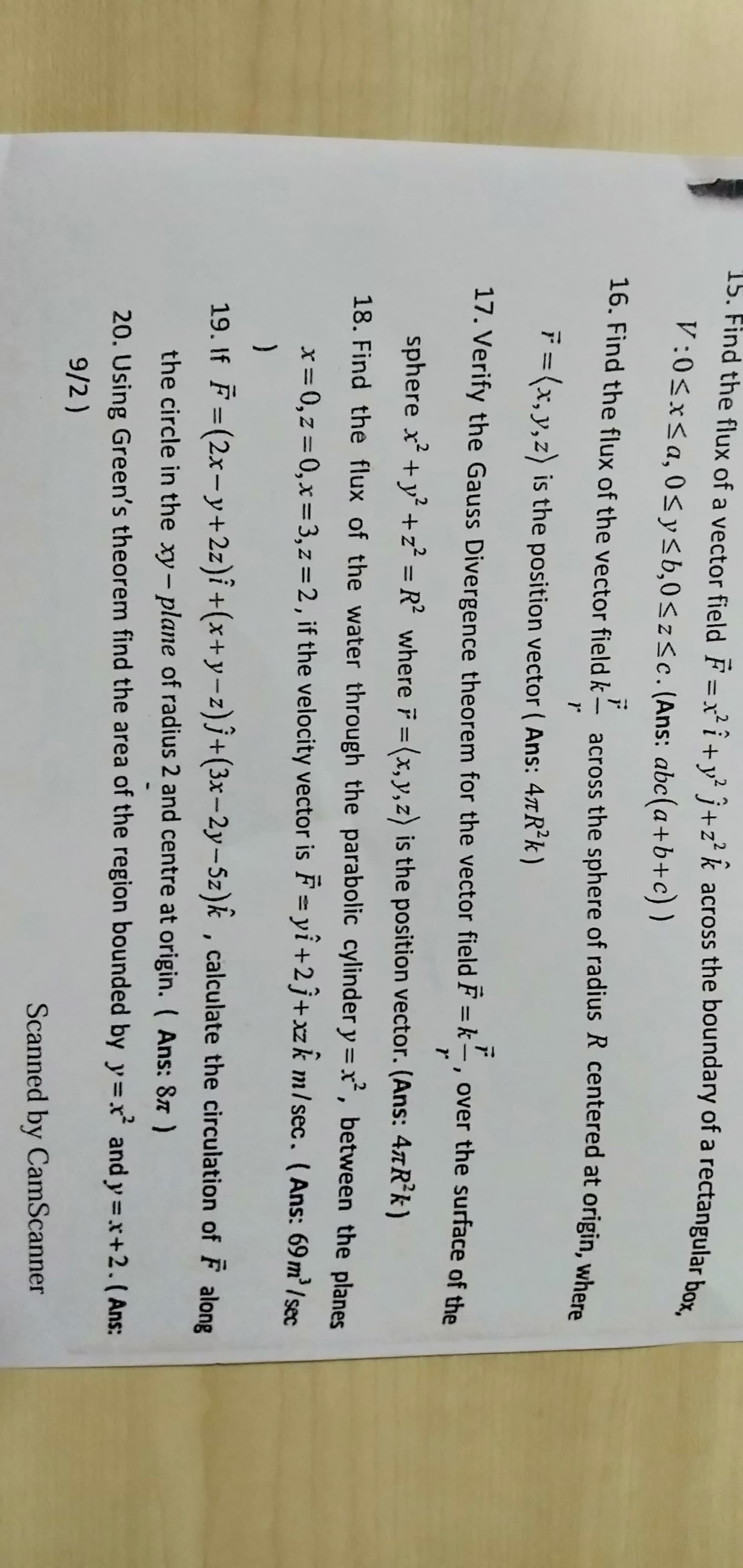 15. Find the flux of a vector field F = x² î+ v² Î+z² k across the boundary of a rectangular box
V:0<x<a, 0< y<b,0<z<c. (Ans: abc(a+b+c) )
16. Find the flux of the vector field k -
across the sphere of radius R centered at origin, where
F= (x, y,z) is the position vector ( Ans: 4xR*k)
17. Verify the Gauss Divergence theorem for the vector field F = k–, over the surface of the
sphere x +y +z² = R² where F = (x,y,z) is the position vector. (Ans: 4xR*k)
%3D
%3D
18. Find the flux of the water through the parabolic cylinder y = x, between the planes
x = 0, z = 0,x=3, z = 2, if the velocity vector is F = yi +2j+xzk m/sec. (Ans: 69 m' /sec
19. If F = (2x-y+2z)î +(x+y-z)j+(3x-2y-5z)k , calculate the circulation of F along
the circle in the xy- plane of radius 2 and centre at origin. ( Ans: 87)
20. Using Green's theorem find the area of the region bounded by y=x and y =x+2.( Ans:
9/2)
Scanned by CamScanner
