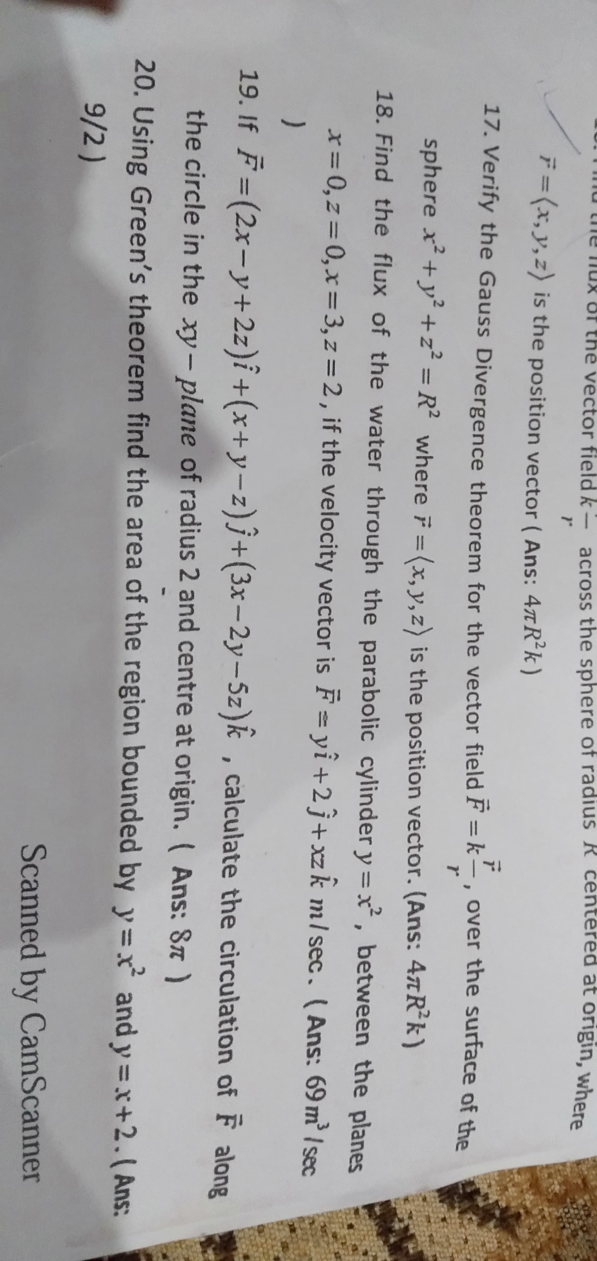 T0.Tind the nux of the vector field k- across the sphere of radius R centered at origin, where
F=(x,y,z) is the position vector ( Ans: 47TR*k)
17. Verify the Gauss Divergence theorem for the vector field F = k-, over the surface of the
sphere x +y² +z² = R² where F = (x, y, z) is the position vector. (Ans: 4tR*k)
%3D
18. Find the flux of the water through the parabolic cylinder y =x, between the planes
x=0,z=D0,x%=3,z=2, if the velocity vector is F = yî+2j+ xzk m/ sec. (Ans: 69 m / sec
%3D
)
19. If F =(2x-y+2z)î+(x+y-z)ĵ+(3x-2y-5z)k , calculate the circulation of F along
the circle in the xy-plane of radius 2 and centre at origin. ( Ans: 87)
20. Using Green's theorem find the area of the region bounded by y=x and y =x+2.( Ans:
9/2)
Scanned by CamScanner
