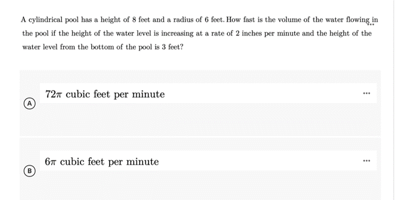 A cylindrical pool has a height of 8 feet and a radius of 6 feet. How fast is the volume of the water flowing in
the pool if the height of the water level is increasing at a rate of 2 inches per minute and the height of the
water level from the bottom of the pool is 3 feet?
727 cubic feet per minute
A
6T cubic feet per minute
