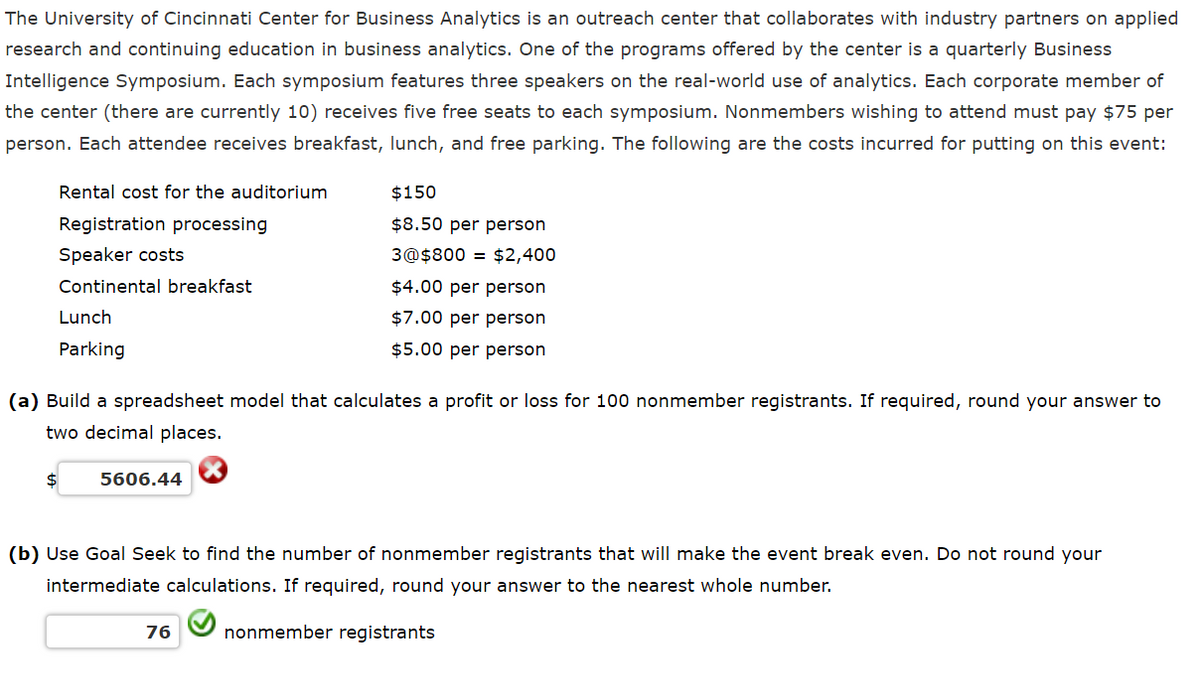 The University of Cincinnati Center for Business Analytics is an outreach center that collaborates with industry partners on applied
research and continuing education in business analytics. One of the programs offered by the center is a quarterly Business
Intelligence Symposium. Each symposium features three speakers on the real-world use of analytics. Each corporate member of
the center (there are currently 10) receives five free seats to each symposium. Nonmembers wishing to attend must pay $75 per
person. Each attendee receives breakfast, lunch, and free parking. The following are the costs incurred for putting on this event:
Rental cost for the auditorium
Registration processing
Speaker costs
Continental breakfast
Lunch
Parking
$150
$8.50 per person
3@$800 = $2,400
$4.00 per person
$7.00 per person
$5.00 per person
(a) Build a spreadsheet model that calculates a profit or loss for 100 nonmember registrants. If required, round your answer to
two decimal places.
$
5606.44
(b) Use Goal Seek to find the number of nonmember registrants that will make the event break even. Do not round your
intermediate calculations. If required, round your answer to the nearest whole number.
76
nonmember registrants