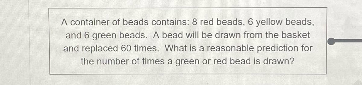 A container of beads contains: 8 red beads, 6 yellow beads,
and 6 green beads. A bead will be drawn from the basket
and replaced 60 times. What is a reasonable prediction for
the number of times a green or red bead is drawn?
