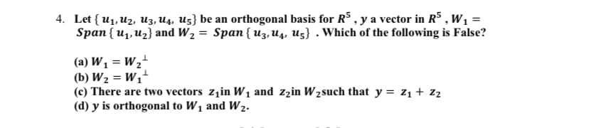 4. Let { u1, Uz, u3, U4, U5} be an orthogonal basis for R$ , y a vector in RS , w1 =
Span { u1, Uz} and W, = Span{ u3, U4, Uz} . Which of the following is False?
(a) W1 = W2"
(b) W2 = W1'
(c) There are two vectors zzin W1 and zzin W2such that y = z1 + z2
(d) y is orthogonal to W1 and W2.
