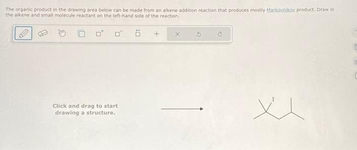 The organic product in the drawing area below can be made from an alkene addition reaction that produces mostly Markovnikov product. Draw in
the alkene and small molecule reactant on the left-hand side of the reaction.
0
Click and drag to start
drawing a structure.
+ X
xx
D