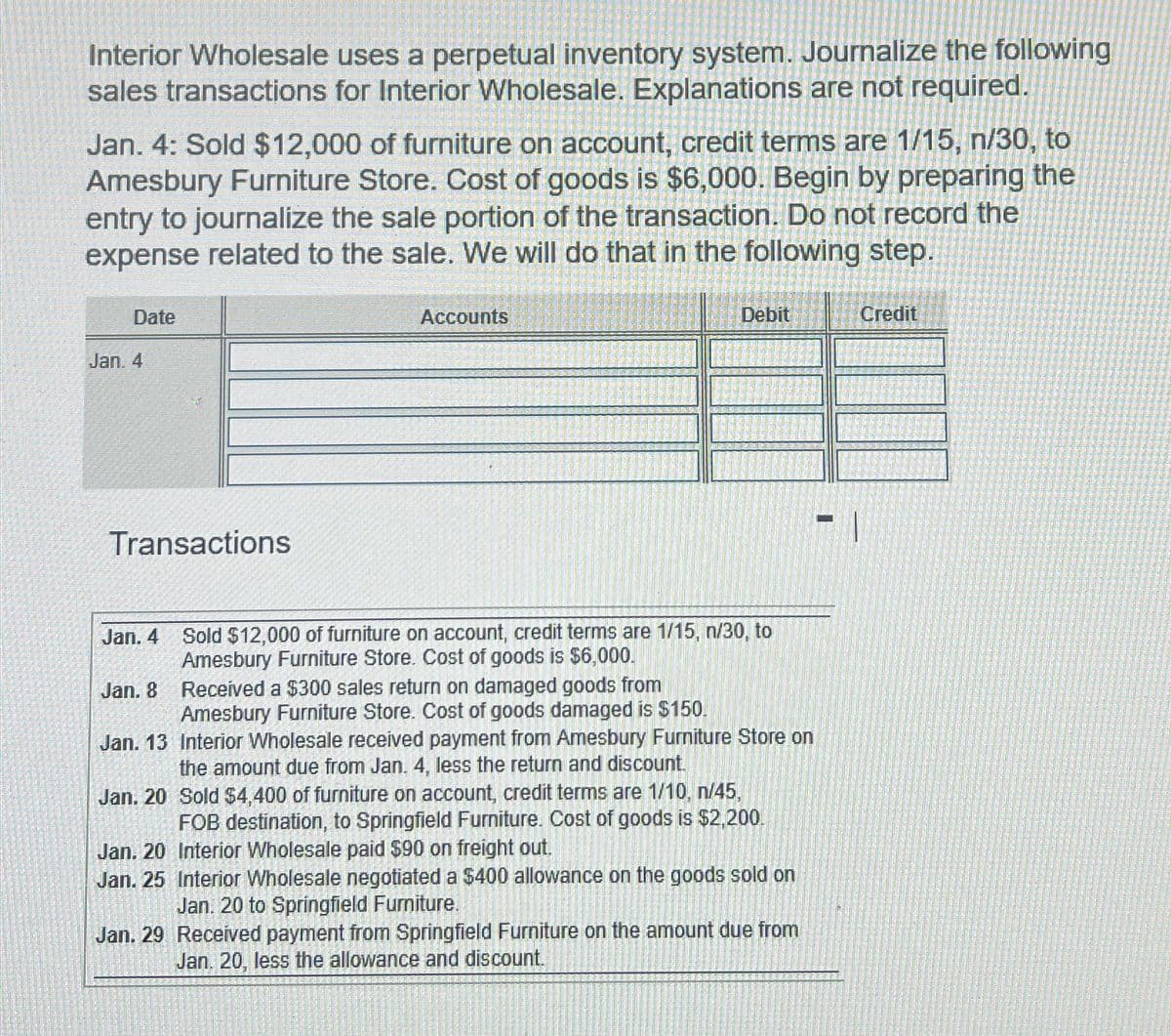 Interior Wholesale uses a perpetual inventory system. Journalize the following
sales transactions for Interior Wholesale. Explanations are not required.
Jan. 4: Sold $12,000 of furniture on account, credit terms are 1/15, n/30, to
Amesbury Furniture Store. Cost of goods is $6,000. Begin by preparing the
entry to journalize the sale portion of the transaction. Do not record the
expense related to the sale. We will do that in the following step.
Date
Jan. 4
Transactions
Jan. 4
Jan. 8
Jan. 13
Jan. 20
Accounts
Debit
Sold $12,000 of furniture on account, credit terms are 1/15, n/30, to
Amesbury Furniture Store. Cost of goods is $6,000.
Received a $300 sales return on damaged goods from
Amesbury Furniture Store. Cost of goods damaged is $150.
Interior Wholesale received payment from Amesbury Furniture Store on
the amount due from Jan. 4, less the return and discount.
Sold $4,400 of furniture on account, credit terms are 1/10, n/45,
FOB destination, to Springfield Furniture. Cost of goods is $2,200.
Interior Wholesale paid $90 on freight out.
Jan. 20
Jan. 25 Interior Wholesale negotiated a $400 allowance on the goods sold on
Jan. 20 to Springfield Furniture.
Jan. 29 Received payment from Springfield Furniture on the amount due from
Jan. 20, less the allowance and discount.
Credit