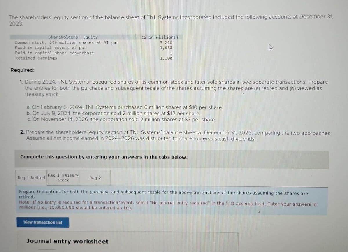 The shareholders' equity section of the balance sheet of TNL Systems Incorporated included the following accounts at December 31,
2023:
Shareholders' Equity
Common stock, 240 million shares at $1 par
Paid-in capital-excess of par
Paid-in capital-share repurchase
Retained earnings
Required:
1. During 2024, TNL Systems reacquired shares of its common stock and later sold shares in two separate transactions. Prepare
the entries for both the purchase and subsequent resale of the shares assuming the shares are (a) retired and (b) viewed as
treasury stock.
a. On February 5, 2024, TNL Systems purchased 6 million shares at $10 per share.
b. On July 9, 2024, the corporation sold 2 million shares at $12 per share.
c. On November 14, 2026, the corporation sold 2 million shares at $7 per share.
2. Prepare the shareholders' equity section of TNL Systems' balance sheet at December 31, 2026, comparing the two approaches.
Assume all net income earned in 2024-2026 was distributed to shareholders as cash dividends.
($ in millions)
$240
1,680
1
1,100
Complete this question by entering your answers in the tabs below.
Reg 1 Retired Req 1 Treasury
Stock
Req 21
Prepare the entries for both the purchase and subsequent resale for the above transactions of the shares assuming the shares are
retired.
View transaction list
Note: If no entry is required for a transaction/event, select "No journal entry required" in the first account field. Enter your answers in
millions (i.e., 10,000,000 should be entered as 10).
Journal entry worksheet