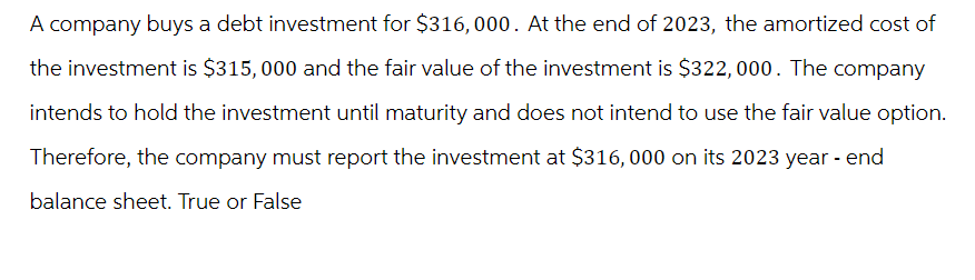 A company buys a debt investment for $316, 000. At the end of 2023, the amortized cost of
the investment is $315,000 and the fair value of the investment is $322, 000. The company
intends to hold the investment until maturity and does not intend to use the fair value option.
Therefore, the company must report the investment at $316,000 on its 2023 year-end
balance sheet. True or False