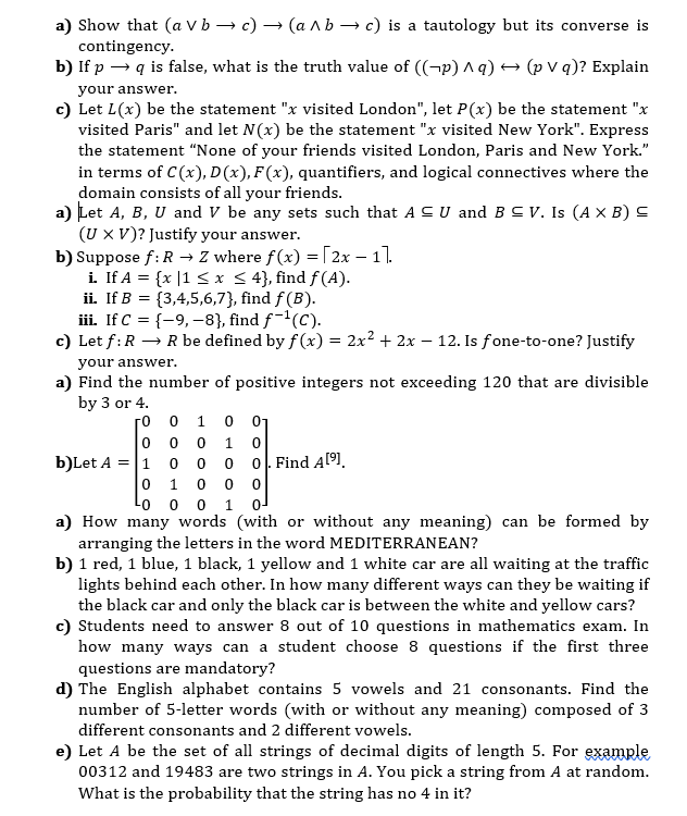 a) Show that (a V b → c) → (a Ab → c) is a tautology but its converse is
contingency.
b) If p → q is false, what is the truth value of ((¬p) ^ q) → (p V q)? Explain
your answer.
c) Let L(x) be the statement "x visited London", let P(x) be the statement "x
visited Paris" and let N(x) be the statement "x visited New York". Express
the statement "None of your friends visited London, Paris and New York."
in terms of C(x), D(x), F(x), quantifiers, and logical connectives where the
domain consists of all your friends.
a) Let A, B, U and V be any sets such that A C U and B C V. Is (A × B) C
(U X V)? Justify your answer.
b) Suppose f: R → Z where f(x) =[2x – 11.
i. If A = {x |1 < x < 4}, find f (A).
ii. If B = {3,4,5,6,7}, find f (B).
iii. If C = {-9, –8}, find f-1(C).
c) Let f:R → R be defined by f (x) = 2x2 + 2x – 12. Is fone-to-one? Justify
your answer.
a) Find the number of positive integers not exceeding 120 that are divisible
by 3 or 4.
0 1 0 01
0 0
0 0 0 0. Find A[9].
0 1 0 0 0
Lo o o 1 o
го
1.
b)Let A = |1
a) How many words (with or without any meaning) can be formed by
arranging the letters in the word MEDITERRANEAN?
b) 1 red, 1 blue, 1 black, 1 yellow and 1 white car are all waiting at the traffic
lights behind each other. In how many different ways can they be waiting if
the black car and only the black car is between the white and yellow cars?
c) Students need to answer 8 out of 10 questions in mathematics exam. In
how many ways can a student choose 8 questions if the first three
questions are mandatory?
d) The English alphabet contains 5 vowels and 21 consonants. Find the
number of 5-letter words (with or without any meaning) composed of 3
different consonants and 2 different vowels.
e) Let A be the set of all strings of decimal digits of length 5. For example
00312 and 19483 are two strings in A. You pick a string from A at random.
What is the probability that the string has no 4 in it?
