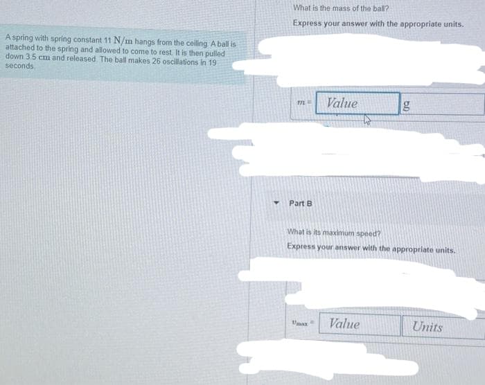 A spring with spring constant 11 N/m hangs from the ceiling. A ball is
attached to the spring and allowed to come to rest. It is then pulled
down 3.5 cm and released. The ball makes 26 oscillations in 19
seconds
What is the mass of the ball?
Express your answer with the appropriate units.
ML =
Part B
Value
Umax=
What is its maximum speed?
Express your answer with the appropriate units.
g
Value
Units