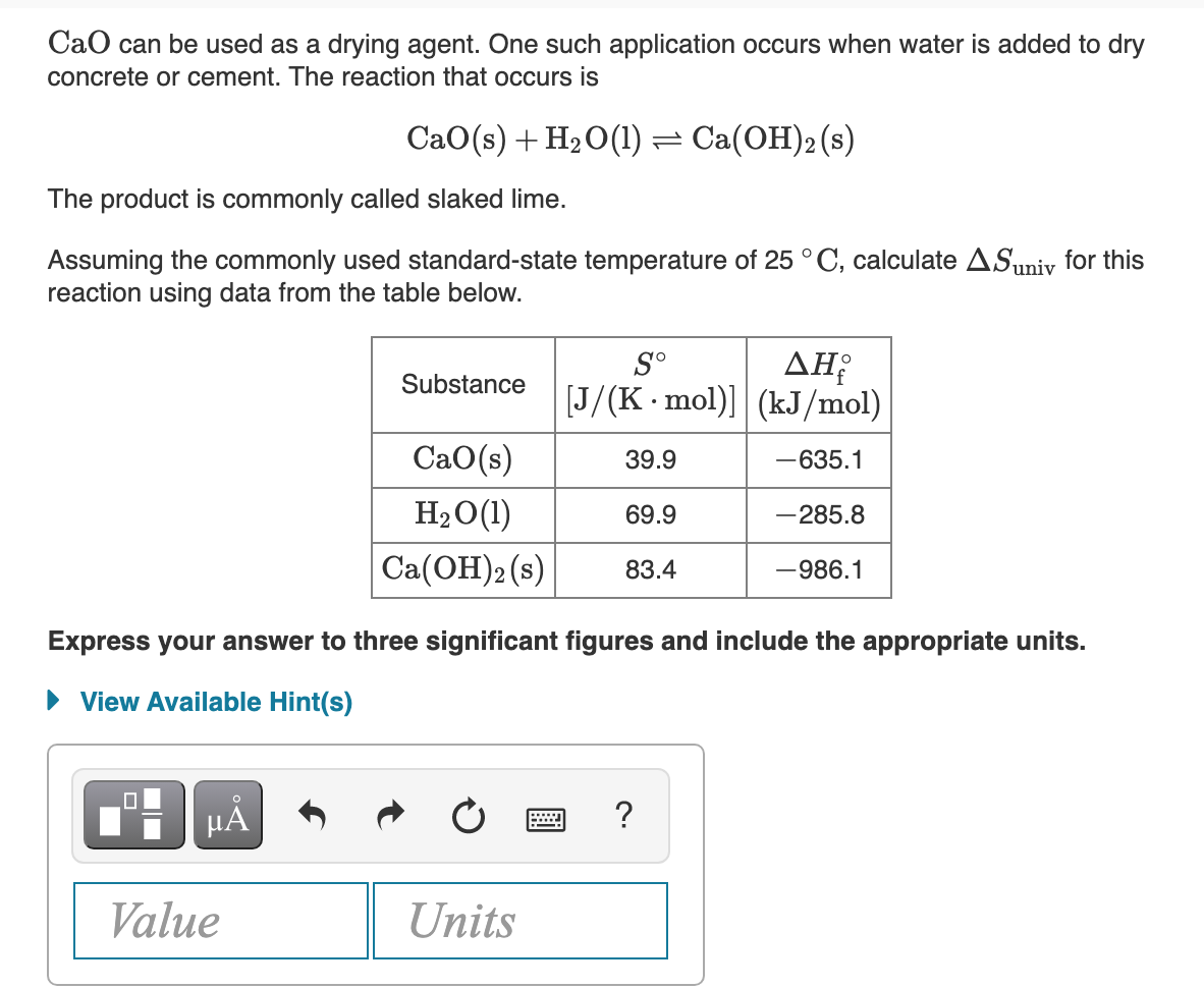 CaO can be used as a drying agent. One such application occurs when water is added to dry
concrete or cement. The reaction that occurs is
CaO(s) + H20(1) =
Ca(OH)2 (s)
The product is commonly called slaked lime.
Assuming the commonly used standard-state temperature of 25 °C, calculate ASuniv for this
reaction using data from the table below.
ΔΗ
[J/(K-mol)]| (kJ/mol)
S°
Substance
CaO(s)
39.9
-635.1
H2O(1)
69.9
-285.8
Ca(ОН)2(s)
83.4
-986.1
Express your answer to three significant figures and include the appropriate units.
• View Available Hint(s)
HẢ
?
Value
Units
