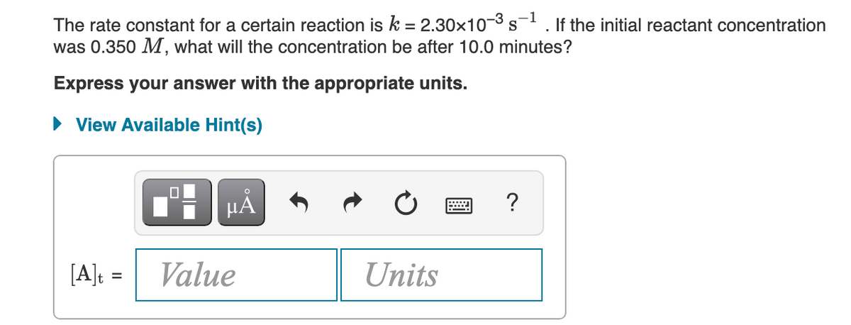 The rate constant for a certain reaction is k = 2.30x10-3 s
was 0.350 M, what will the concentration be after 10.0 minutes?
If the initial reactant concentration
Express your answer with the appropriate units.
View Available Hint(s)
[A]: =
Value
Units
