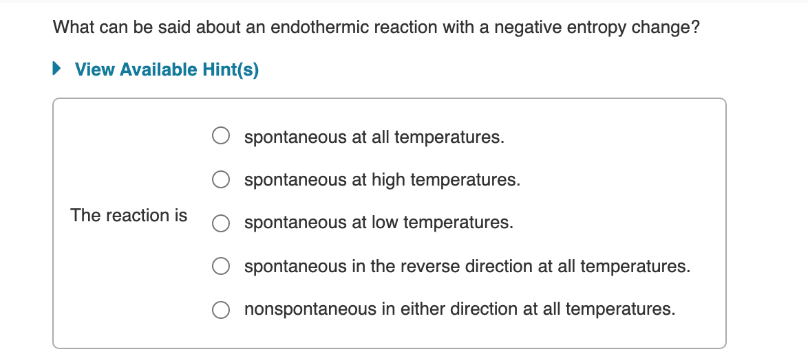 What can be said about an endothermic reaction with a negative entropy change?
View Available Hint(s)
spontaneous at all temperatures.
spontaneous at high temperatures.
The reaction is
spontaneous at low temperatures.
spontaneous in the reverse direction at all temperatures.
nonspontaneous in either direction at all temperatures.
