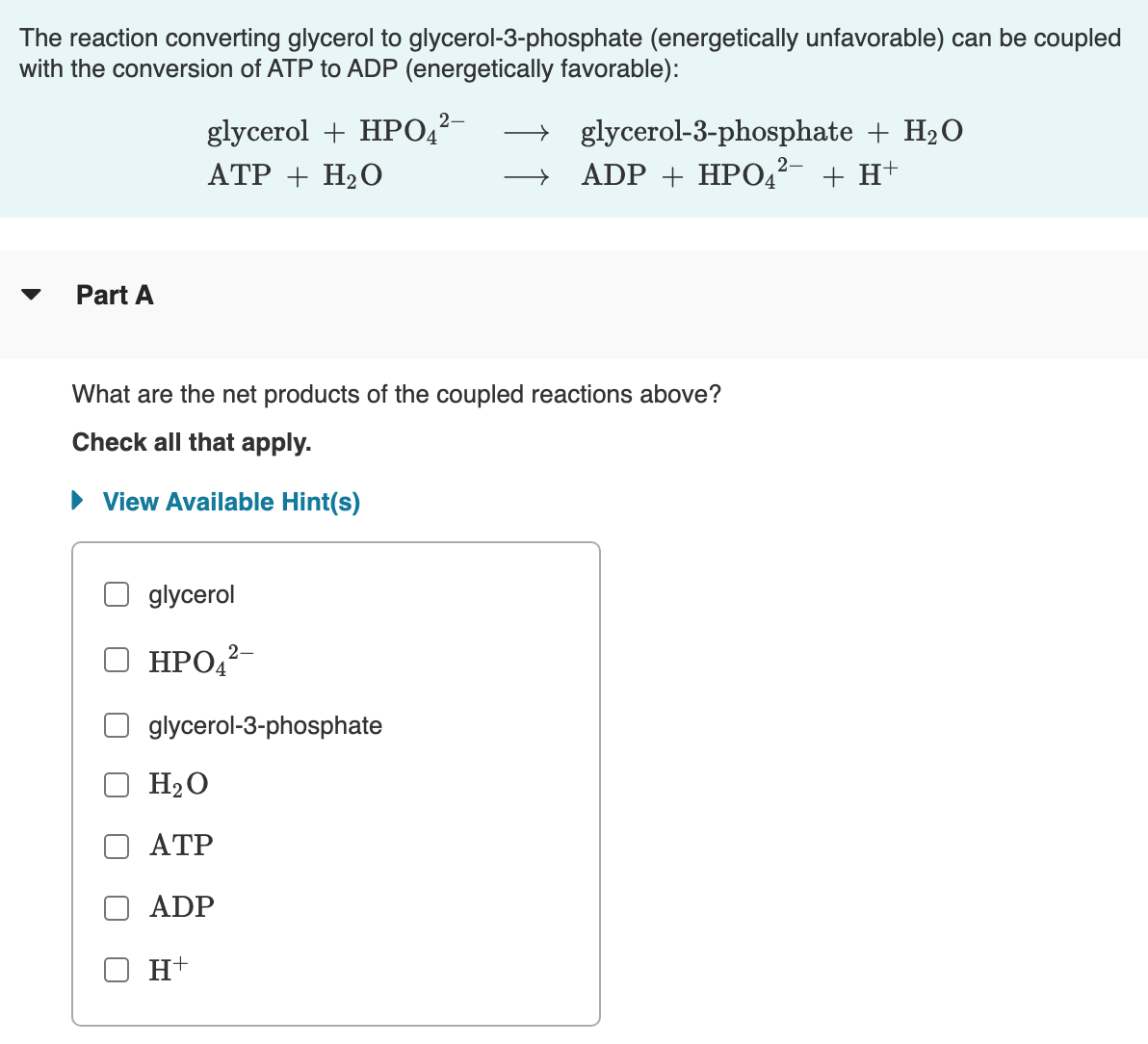 The reaction converting glycerol to glycerol-3-phosphate (energetically unfavorable) can be coupled
with the conversion of ATP to ADP (energetically favorable):
→ glycerol-3-phosphate + H20
ADP + HPO42- + H+
glycerol + HPO4²-
ATP + H20
Part A
What are the net products of the coupled reactions above?
Check all that apply.
• View Available Hint(s)
glycerol
НРО
2-
glycerol-3-phosphate
H2O
ATP
ADP
H+
