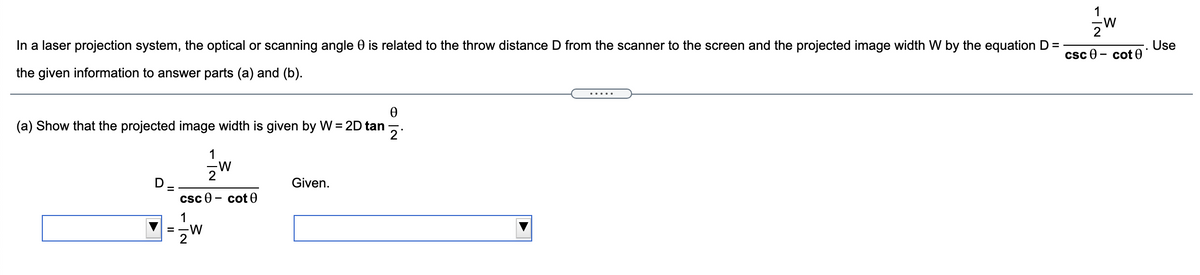 1
In a laser projection system, the optical or scanning angle 0 is related to the throw distance D from the scanner to the screen and the projected image width W by the equation D =
Use
csc e - cot 0
the given information to answer parts (a) and (b).
.....
(a) Show that the projected image width is given by W = 2D tan
2
1
2
Given.
csc e
cot 0
1
= -W
