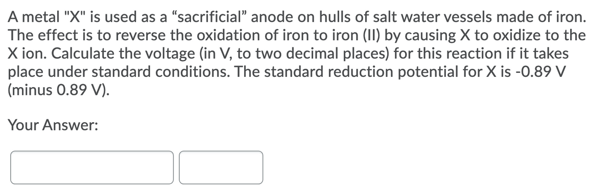 A metal "X" is used as a "sacrificial" anode on hulls of salt water vessels made of iron.
The effect is to reverse the oxidation of iron to iron (II) by causing X to oxidize to the
X ion. Calculate the voltage (in V, to two decimal places) for this reaction if it takes
place under standard conditions. The standard reduction potential for X is -0.89 V
(minus 0.89 V).
Your Answer:
