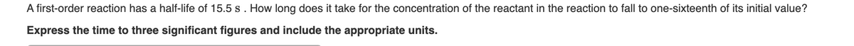 A first-order reaction has a half-life of 15.5 s . How long does it take for the concentration of the reactant in the reaction to fall to one-sixteenth of its initial value?
Express the time to three significant figures and include the appropriate units.
