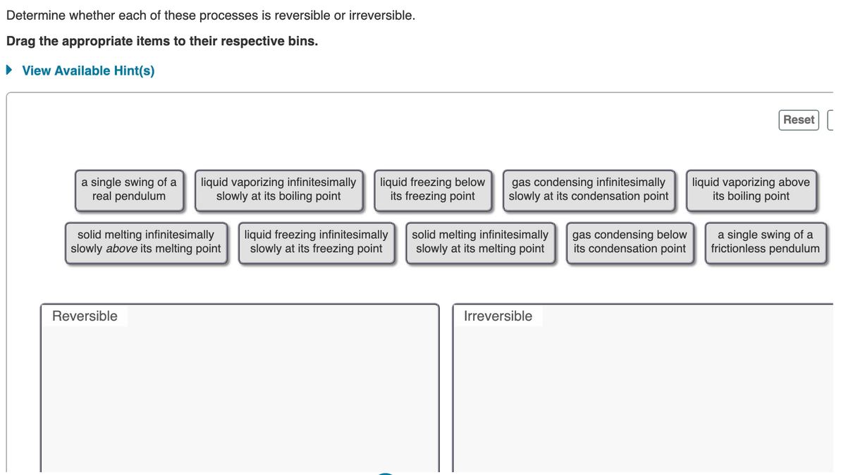 Determine whether each of these processes is reversible or irreversible.
Drag the appropriate items to their respective bins.
• View Available Hint(s)
Reset
a single swing of a
real pendulum
liquid vaporizing infinitesimally
slowly at its boiling point
liquid freezing below
its freezing point
gas condensing infinitesimally
slowly at its condensation point
liquid vaporizing above
its boiling point
solid melting infinitesimally
slowly above its melting point
liquid freezing infinitesimally
slowly at its freezing point
solid melting infinitesimally
slowly at its melting point
gas condensing below
its condensation point
a single swing of a
frictionless pendulum
Reversible
Irreversible
