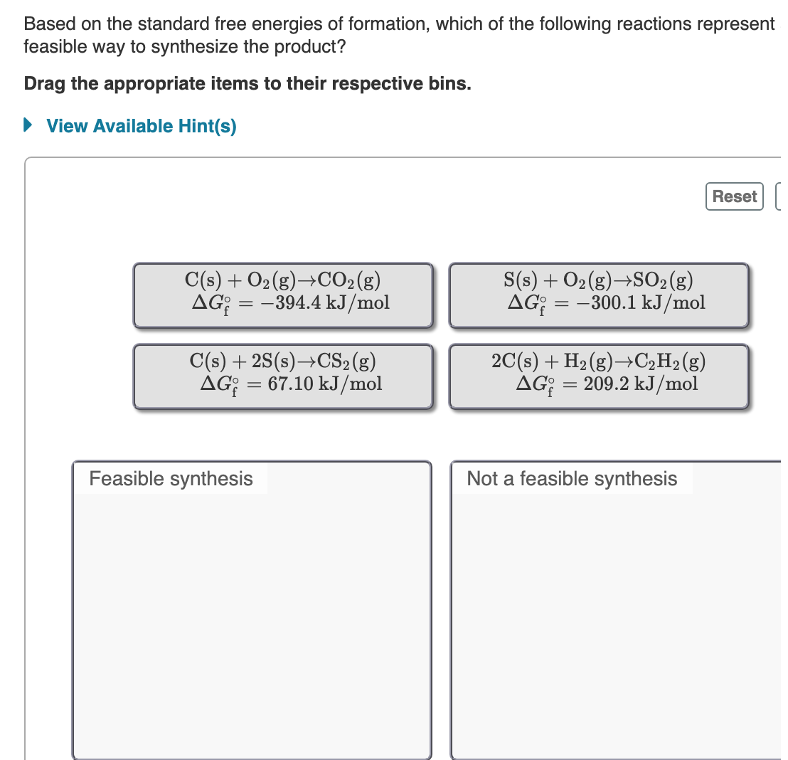 Based on the standard free energies of formation, which of the following reactions represent
feasible way to synthesize the product?
Drag the appropriate items to their respective bins.
• View Available Hint(s)
Reset
C(s) + O2(g)→CO2(g)
AG; = -394.4 kJ/mol
S(s) + O2(g)→SO2(g)
AG:
= -300.1 kJ/mol
C(s) + 2S(s)→CS2(g)
AG; = 67.10 kJ/mol
2C(s) + H2(g)→C2H2(g)
AG: = 209.2 kJ/mol
Feasible synthesis
Not a feasible synthesis
