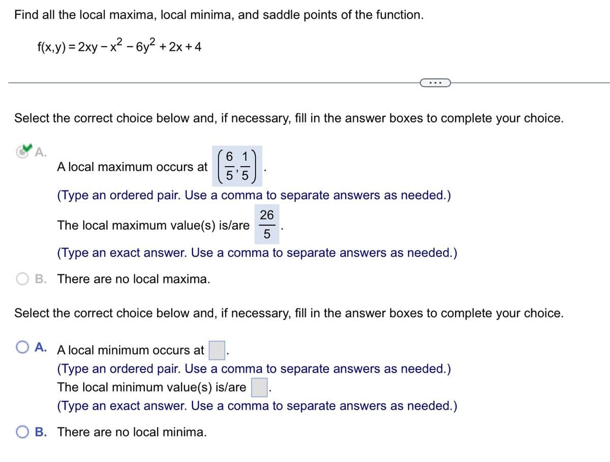 Find all the local maxima, local minima, and saddle points of the function.
f(x,y) = 2xy-x² - 6y² + 2x+4
Select the correct choice below and, if necessary, fill in the answer boxes to complete your choice.
6 1
A local maximum occurs at
5'5
(Type an ordered pair. Use a comma to separate answers as needed.)
26
The local maximum value(s) is/are
5
(Type an exact answer. Use a comma to separate answers as needed.)
B. There are no local maxima.
Select the correct choice below and, if necessary, fill in the answer boxes to complete your choice.
OA. A local minimum occurs at
(Type an ordered pair. Use a comma to separate answers as needed.)
The local minimum value(s) is/are.
(Type an exact answer. Use a comma to separate answers as needed.)
B. There are no local minima.