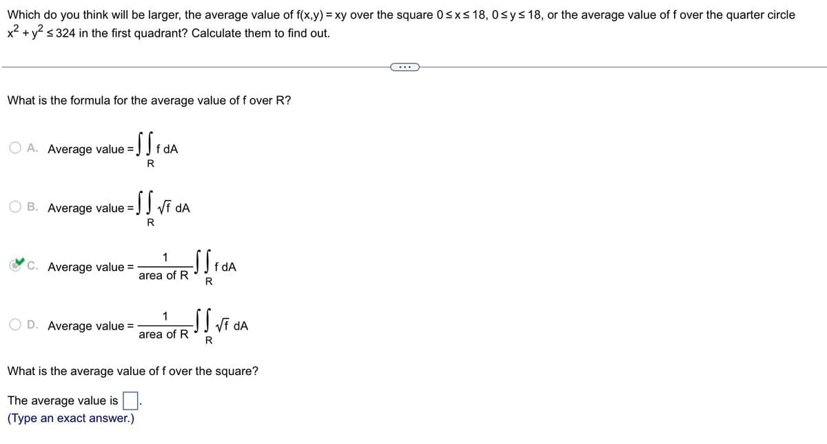 Which do you think will be larger, the average value of f(x,y) = xy over the square 0≤x≤18, 0≤ y ≤18, or the average value of f over the quarter circle
x² + y² ≤ 324 in the first quadrant? Calculate them to find out.
What is the formula for the average value of f over R?
A. Average value
B. Average value
= S S f dA
R
=SS √f dA
R
C. Average value =
D. Average value =
1
area of R
1
area of R
SS f dA
R
SS √f dA
R
What is the average value of f over the square?
The average value is
(Type an exact answer.)