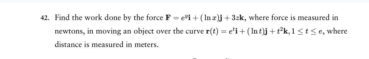 42. Find the work done by the force F = e³i + (lnä)j +3zk, where force is measured in
newtons, in moving an object over the curve r(t) = eti + ( lnt)j + t²k, 1 ≤ t ≤e, where
distance is measured in meters.